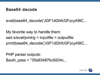 OWASP
Base64 decode
eval(base64_decode('JGF1dGhfcGFzcyA9IC...
My favorite way to handle them:
sed s/eval/print/g < inputfile > outputfile
print(base64_decode('JGF1dGhfcGFzcyA9IC...
PHP parser outputs:
$auth_pass = "35a93487bc9204c...
 