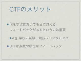 CTFのメリット
何を学ぶにおいても目に見える
フィードバックがあるというのは重要
e.g. 学校の試験、競技プログラミング
CTFは点数や順位がフィードバック
 