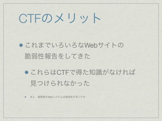 CTFのメリット
これまでいろいろなWebサイトの
脆弱性報告をしてきた
これらはCTFで得た知識がなければ
見つけられなかった
あと、塾関連のWebシステムは脆弱性が多いです
 
