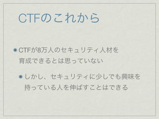 CTFのこれから
CTFが8万人のセキュリティ人材を
育成できるとは思っていない
しかし、セキュリティに少しでも興味を
持っている人を伸ばすことはできる
 