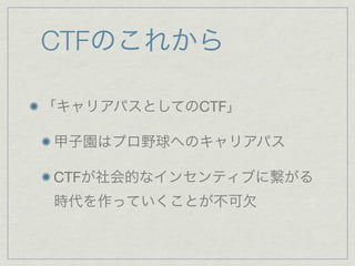 CTFのこれから
「キャリアパスとしてのCTF」
甲子園はプロ野球へのキャリアパス
CTFが社会的なインセンティブに繋がる
時代を作っていくことが不可欠
 