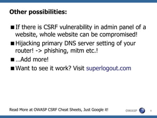 OWASP
Other possibilities:
If there is CSRF vulnerability in admin panel of a
website, whole website can be compromised!
Hijacking primary DNS server setting of your
router! -> phishing, mitm etc.!
…Add more!
Want to see it work? Visit superlogout.com
Read More at OWASP CSRF Cheat Sheets, Just Google it! 9
 