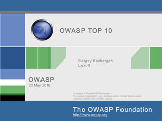 Copyright © The OWASP Foundation
Permission is granted to copy, distribute and/or modify this document
under the terms of the OWASP License.
The OWASP Foundation
OWASP
http://www.owasp.org
OWASP TOP 10
Sergey Kochergan
Luxoft
22 May 2016
 