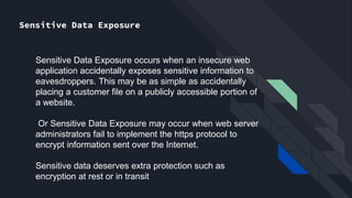 Sensitive Data Exposure
Sensitive Data Exposure occurs when an insecure web
application accidentally exposes sensitive information to
eavesdroppers. This may be as simple as accidentally
placing a customer file on a publicly accessible portion of
a website.
Or Sensitive Data Exposure may occur when web server
administrators fail to implement the https protocol to
encrypt information sent over the Internet.
Sensitive data deserves extra protection such as
encryption at rest or in transit
 