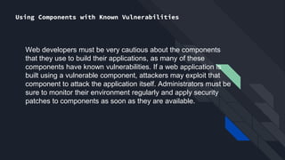 Using Components with Known Vulnerabilities
Web developers must be very cautious about the components
that they use to build their applications, as many of these
components have known vulnerabilities. If a web application is
built using a vulnerable component, attackers may exploit that
component to attack the application itself. Administrators must be
sure to monitor their environment regularly and apply security
patches to components as soon as they are available.
 