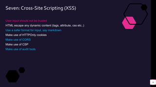 Seven: Cross-Site Scripting (XSS)
User input should not be trusted
HTML escape any dynamic content (tags, attribute, css etc..)
Use a safer format for input, say markdown
Make use of HTTPOnly cookies
Make use of CORS
Make use of CSP
Make use of audit tools
16
 