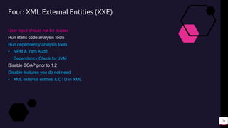 Four: XML External Entities (XXE)
User input should not be trusted
Run static code analysis tools
Run dependency analysis tools
• NPM & Yarn Audit
• Dependency Check for JVM
Disable SOAP prior to 1.2
Disable features you do not need
• XML external entities & DTD in XML
26
 