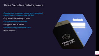 Three: Sensitive Data Exposure
Classify data processed, stored and transmitted.
Identify risk for business, law (GDPR)
Only store information you must
Encrypt sensitive data at rest
Encrypt all data in transit
Disable caching of sensitive data
HSTS Preload
29
 