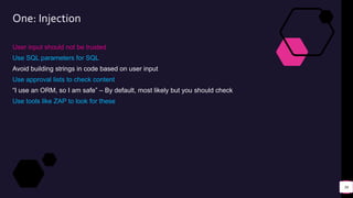 One: Injection
User input should not be trusted
Use SQL parameters for SQL
Avoid building strings in code based on user input
Use approval lists to check content
“I use an ORM, so I am safe” – By default, most likely but you should check
Use tools like ZAP to look for these
36
 