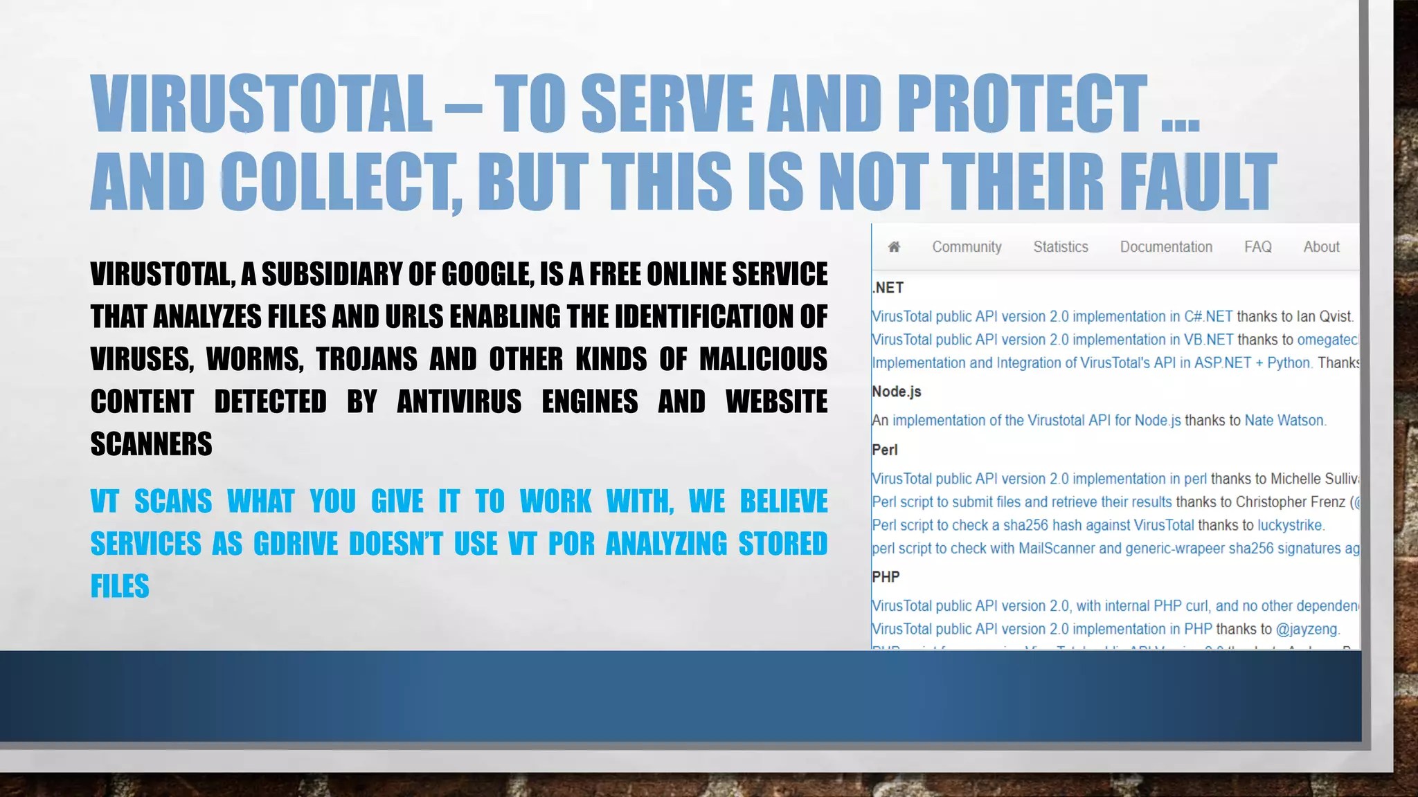 VIRUSTOTAL – TO SERVE AND PROTECT …
AND COLLECT, BUT THIS IS NOT THEIR FAULT
VIRUSTOTAL, A SUBSIDIARY OF GOOGLE, IS A FREE ONLINE SERVICE
THAT ANALYZES FILES AND URLS ENABLING THE IDENTIFICATION OF
VIRUSES, WORMS, TROJANS AND OTHER KINDS OF MALICIOUS
CONTENT DETECTED BY ANTIVIRUS ENGINES AND WEBSITE
SCANNERS
VT SCANS WHAT YOU GIVE IT TO WORK WITH, WE BELIEVE
SERVICES AS GDRIVE DOESN’T USE VT POR ANALYZING STORED
FILES
 