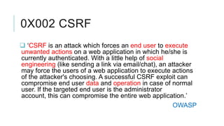 0X002 CSRF
 ‘CSRF is an attack which forces an end user to execute
unwanted actions on a web application in which he/she is
currently authenticated. With a little help of social
engineering (like sending a link via email/chat), an attacker
may force the users of a web application to execute actions
of the attacker's choosing. A successful CSRF exploit can
compromise end user data and operation in case of normal
user. If the targeted end user is the administrator
account, this can compromise the entire web application.’
OWASP

 