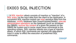 0X003 SQL INJECTION
 ‘A SQL injection attack consists of insertion or "injection“ of a
SQL query via the input data from the client to the application. A
successful SQL injection exploit can read sensitive data from the
database, modify database data (Insert/Update/Delete), execute
administration operations on the database (such as shutdown
the DBMS), recover the content of a given file present on the
DBMS file system and in some cases issue commands to the
operating system. SQL injection attacks are a type of injection
attack, in which SQL commands are injected into data-plane
input in order to effect the execution of predefined SQL
commands.’
OWASP

 