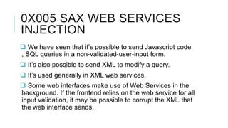 0X005 SAX WEB SERVICES
INJECTION
 We have seen that it’s possible to send Javascript code
, SQL queries in a non-validated-user-input form.
 It’s also possible to send XML to modify a query.

 It’s used generally in XML web services.
 Some web interfaces make use of Web Services in the
background. If the frontend relies on the web service for all
input validation, it may be possible to corrupt the XML that
the web interface sends.

 