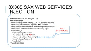 0X005 SAX WEB SERVICES
INJECTION
<?xml version='1.0' encoding='UTF-8‘?>
<wsns0:Envelope
xmlns:xsi='http://www.w3.org/2001/XMLSchema-instance'
xmlns:xsd='http://www.w3.org/2001/XMLSchema'
xmlns:wsns0='http://schemas.xmlsoap.org/soap/envelope/'
xmlns:wsns1='http://lessons.webgoat.owasp.org'>
Hint !
<wsns0:Body>
It’s an XML File
<wsns1:changePassword>
<id xsi:type='xsd:int'>101</id>
<password xsi:type='xsd:string'>[password]</password>
</wsns1:changePassword>
</wsns0:Body>
</wsns0:Envelope>

 