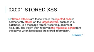 0X001 STORED XSS
 ‘Stored attacks are those where the injected code is
permanently stored on the target servers, such as in a
database, in a message forum, visitor log, comment
field, etc. The victim then retrieves the malicious script from
the server when it requests the stored information.’
OWASP

 