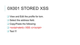 0X001 STORED XSS
 View and Edit the profile for tom.
 Select the address field.
 Copy/Paste the following:
 <script>alert(« XSS »)</script>
 Test !!!

 