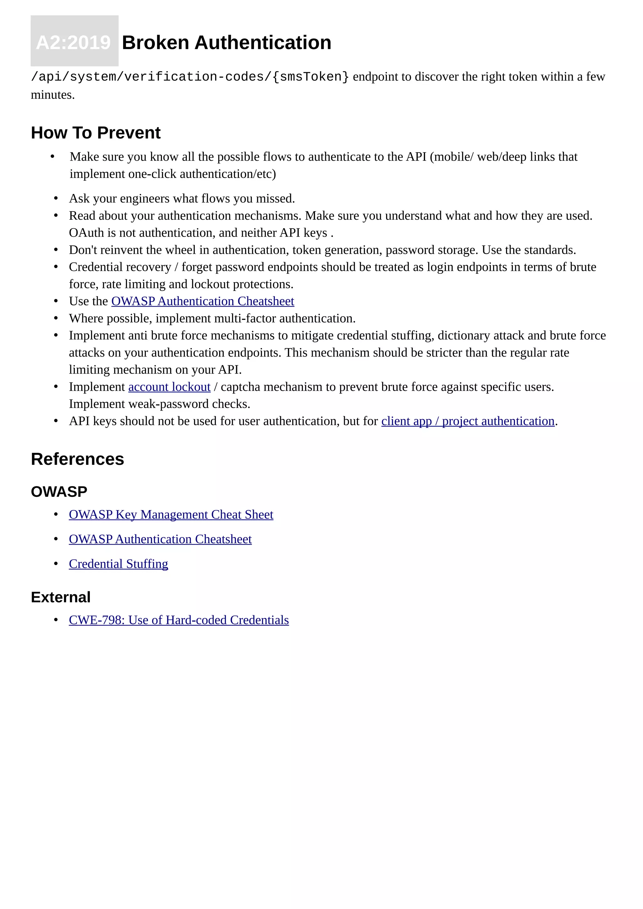 A2:2019 Broken Authentication
/api/system/verification-codes/{smsToken} endpoint to discover the right token within a few
minutes.
How To Prevent
• Make sure you know all the possible flows to authenticate to the API (mobile/ web/deep links that
implement one-click authentication/etc)
• Ask your engineers what flows you missed.
• Read about your authentication mechanisms. Make sure you understand what and how they are used.
OAuth is not authentication, and neither API keys .
• Don't reinvent the wheel in authentication, token generation, password storage. Use the standards.
• Credential recovery / forget password endpoints should be treated as login endpoints in terms of brute
force, rate limiting and lockout protections.
• Use the OWASP Authentication Cheatsheet
• Where possible, implement multi-factor authentication.
• Implement anti brute force mechanisms to mitigate credential stuffing, dictionary attack and brute force
attacks on your authentication endpoints. This mechanism should be stricter than the regular rate
limiting mechanism on your API.
• Implement account lockout / captcha mechanism to prevent brute force against specific users.
Implement weak-password checks.
• API keys should not be used for user authentication, but for client app / project authentication.
References
OWASP
• OWASP Key Management Cheat Sheet
• OWASP Authentication Cheatsheet
• Credential Stuffing
External
• CWE-798: Use of Hard-coded Credentials
 