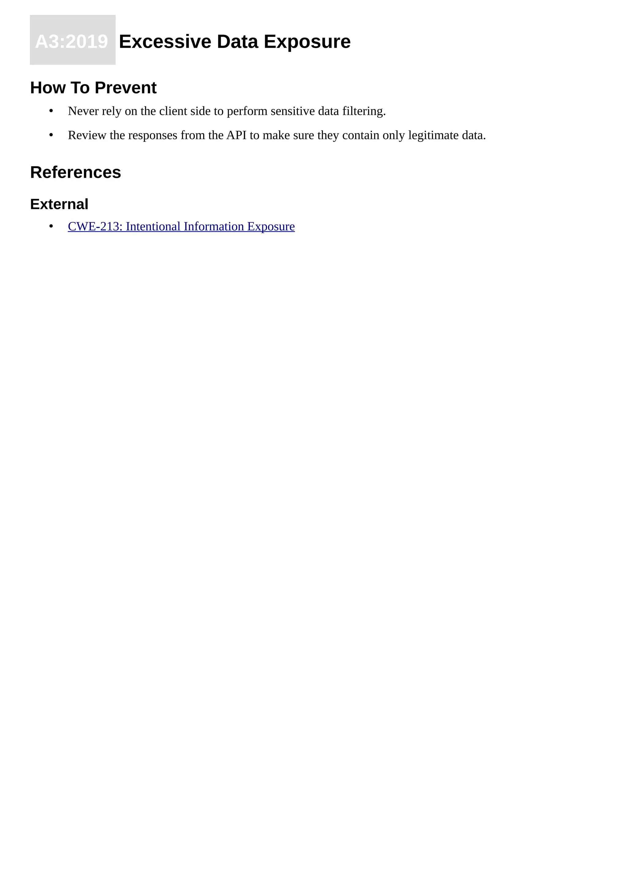 A3:2019 Excessive Data Exposure
How To Prevent
• Never rely on the client side to perform sensitive data filtering.
• Review the responses from the API to make sure they contain only legitimate data.
References
External
• CWE-213: Intentional Information Exposure
 