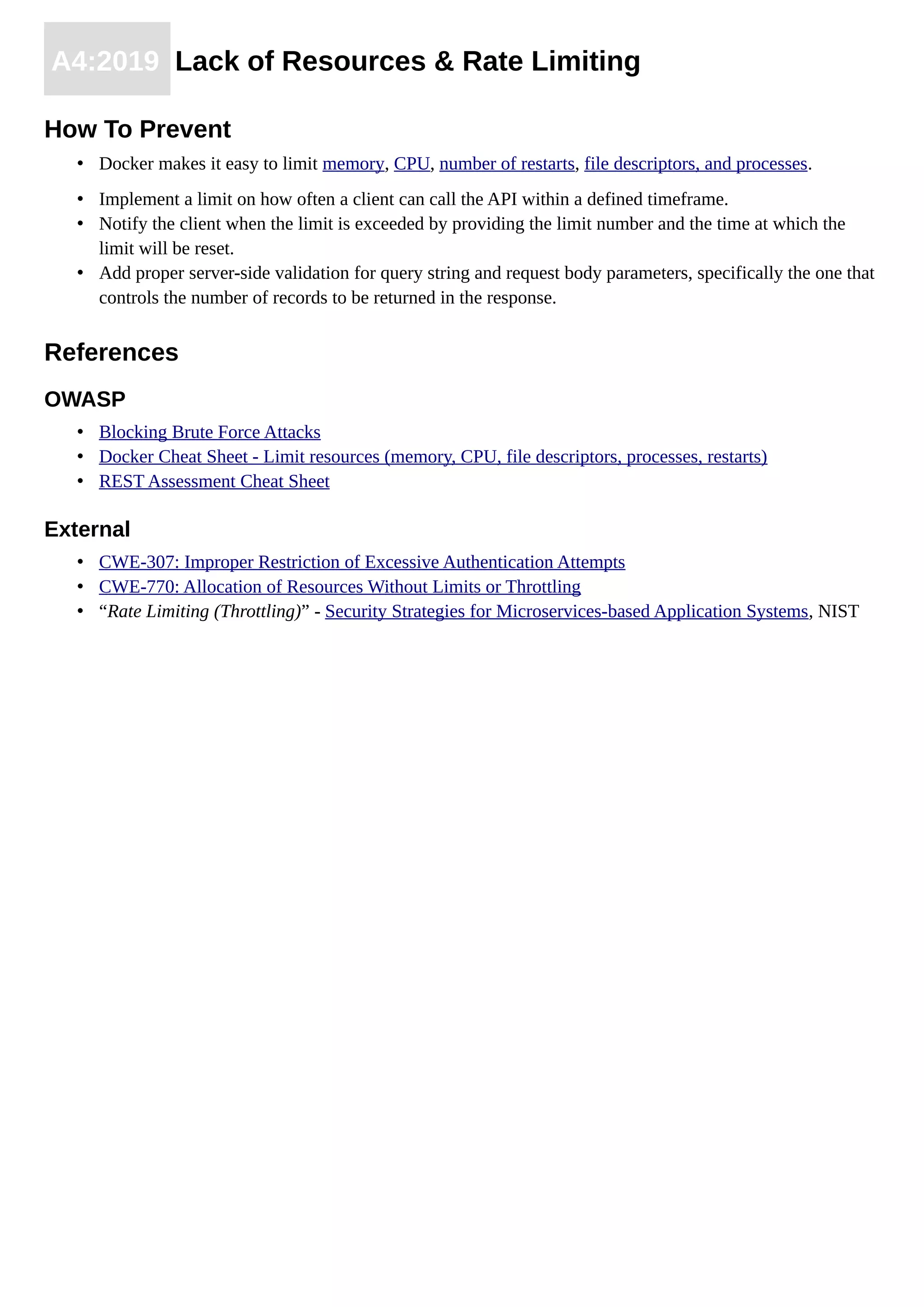 A4:2019 Lack of Resources & Rate Limiting
How To Prevent
• Docker makes it easy to limit memory, CPU, number of restarts, file descriptors, and processes.
• Implement a limit on how often a client can call the API within a defined timeframe.
• Notify the client when the limit is exceeded by providing the limit number and the time at which the
limit will be reset.
• Add proper server-side validation for query string and request body parameters, specifically the one that
controls the number of records to be returned in the response.
References
OWASP
• Blocking Brute Force Attacks
• Docker Cheat Sheet - Limit resources (memory, CPU, file descriptors, processes, restarts)
• REST Assessment Cheat Sheet
External
• CWE-307: Improper Restriction of Excessive Authentication Attempts
• CWE-770: Allocation of Resources Without Limits or Throttling
• “Rate Limiting (Throttling)” - Security Strategies for Microservices-based Application Systems, NIST
 