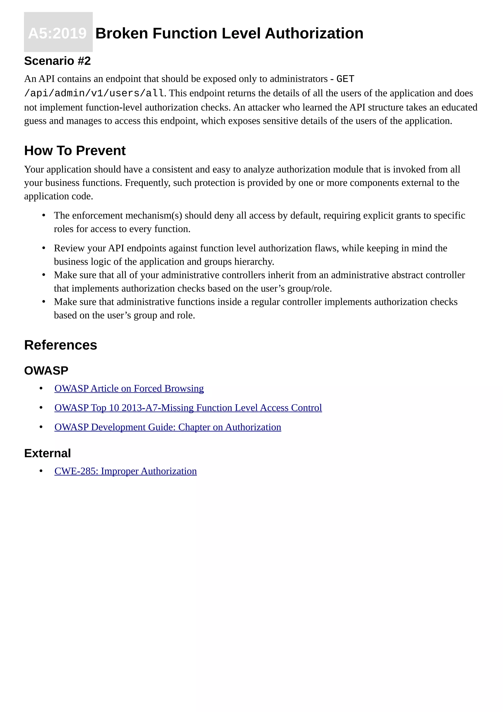 A5:2019 Broken Function Level Authorization
Scenario #2
An API contains an endpoint that should be exposed only to administrators - GET
/api/admin/v1/users/all. This endpoint returns the details of all the users of the application and does
not implement function-level authorization checks. An attacker who learned the API structure takes an educated
guess and manages to access this endpoint, which exposes sensitive details of the users of the application.
How To Prevent
Your application should have a consistent and easy to analyze authorization module that is invoked from all
your business functions. Frequently, such protection is provided by one or more components external to the
application code.
• The enforcement mechanism(s) should deny all access by default, requiring explicit grants to specific
roles for access to every function.
• Review your API endpoints against function level authorization flaws, while keeping in mind the
business logic of the application and groups hierarchy.
• Make sure that all of your administrative controllers inherit from an administrative abstract controller
that implements authorization checks based on the user’s group/role.
• Make sure that administrative functions inside a regular controller implements authorization checks
based on the user’s group and role.
References
OWASP
• OWASP Article on Forced Browsing
• OWASP Top 10 2013-A7-Missing Function Level Access Control
• OWASP Development Guide: Chapter on Authorization
External
• CWE-285: Improper Authorization
 