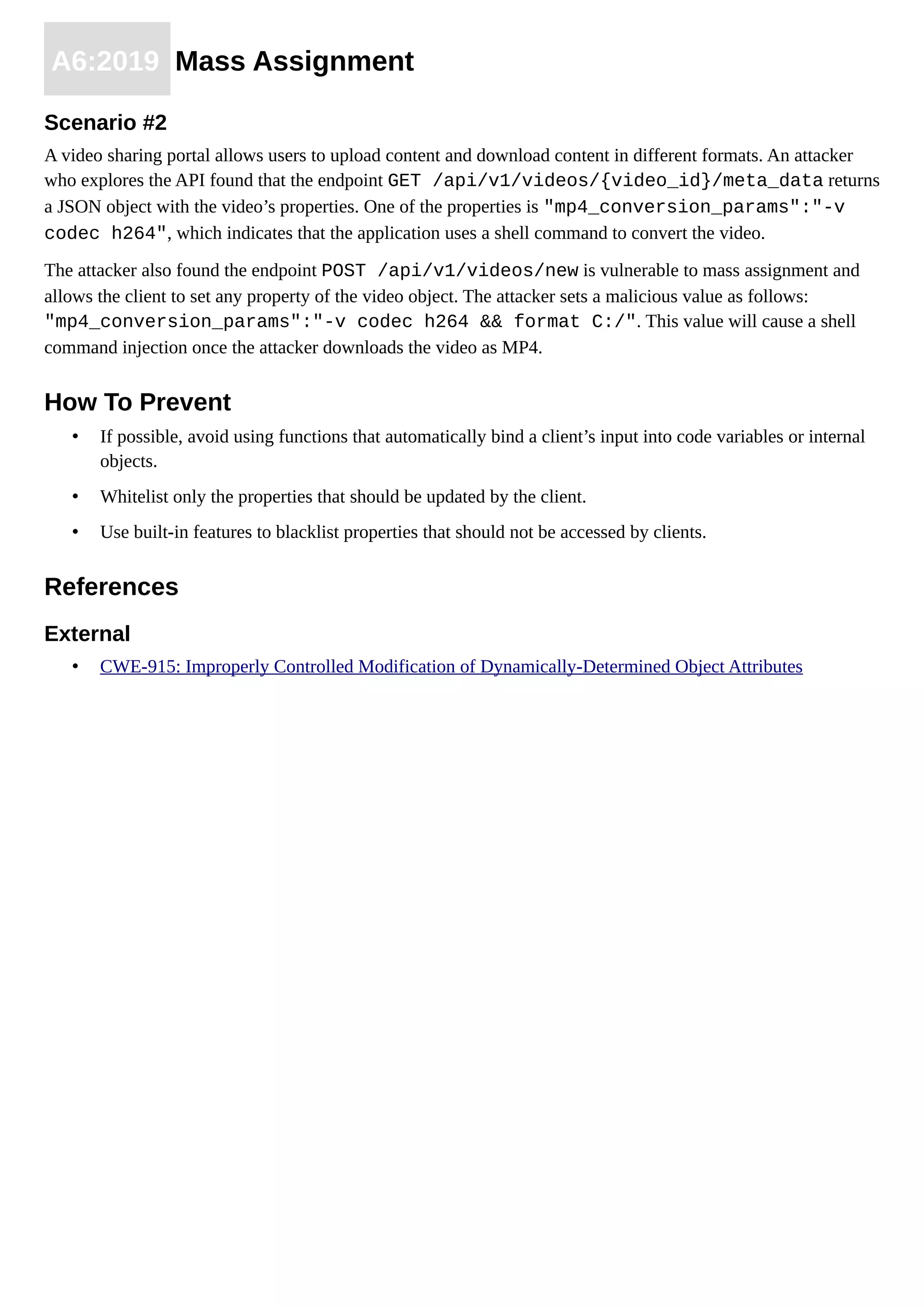 A6:2019 Mass Assignment
Scenario #2
A video sharing portal allows users to upload content and download content in different formats. An attacker
who explores the API found that the endpoint GET /api/v1/videos/{video_id}/meta_data returns
a JSON object with the video’s properties. One of the properties is "mp4_conversion_params":"-v
codec h264", which indicates that the application uses a shell command to convert the video.
The attacker also found the endpoint POST /api/v1/videos/new is vulnerable to mass assignment and
allows the client to set any property of the video object. The attacker sets a malicious value as follows:
"mp4_conversion_params":"-v codec h264 && format C:/". This value will cause a shell
command injection once the attacker downloads the video as MP4.
How To Prevent
• If possible, avoid using functions that automatically bind a client’s input into code variables or internal
objects.
• Whitelist only the properties that should be updated by the client.
• Use built-in features to blacklist properties that should not be accessed by clients.
References
External
• CWE-915: Improperly Controlled Modification of Dynamically-Determined Object Attributes
 