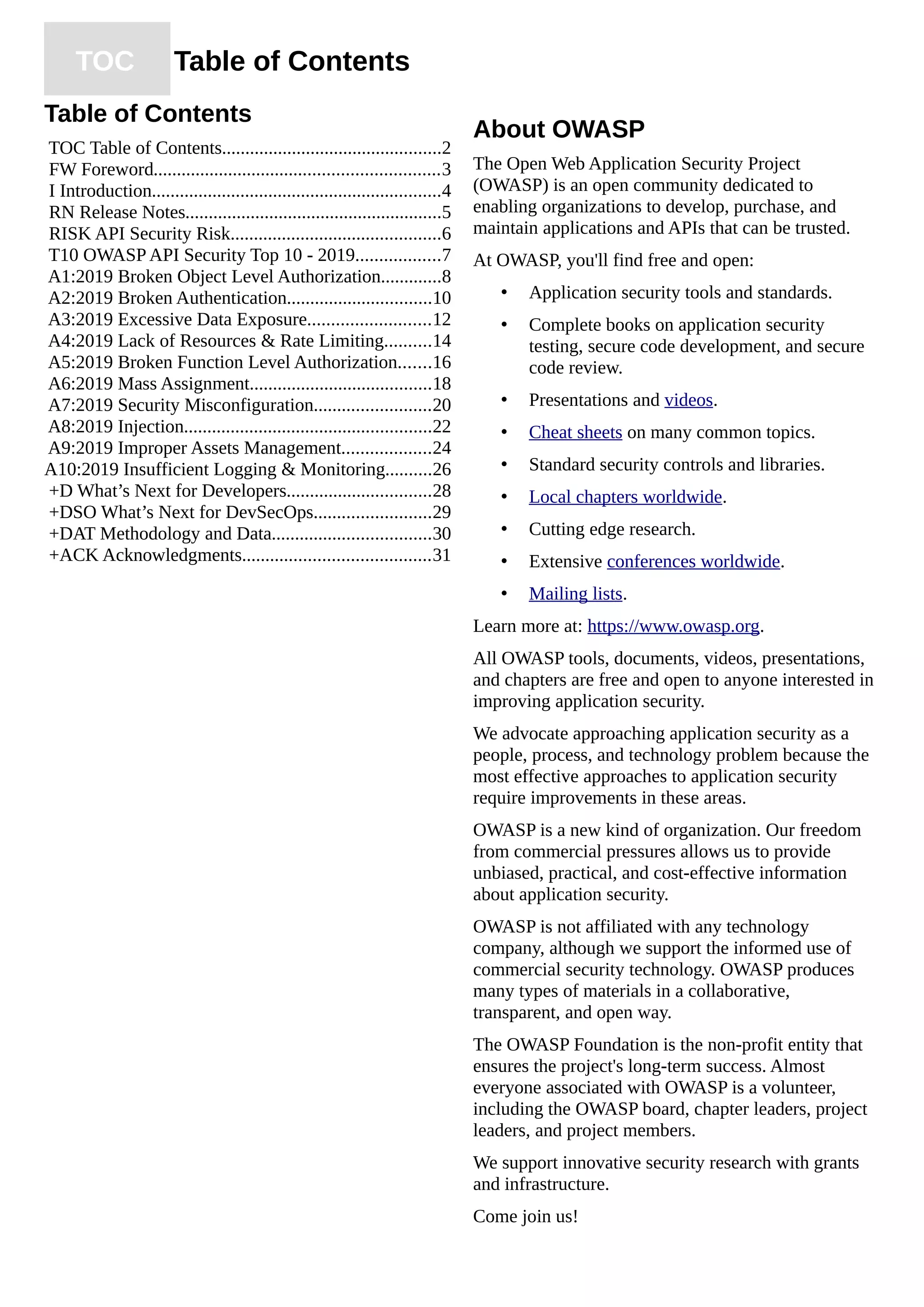 TOC Table of Contents
Table of Contents
TOC Table of Contents...............................................2
FW Foreword.............................................................3
I Introduction..............................................................4
RN Release Notes.......................................................5
RISK API Security Risk.............................................6
T10 OWASP API Security Top 10 - 2019..................7
A1:2019 Broken Object Level Authorization.............8
A2:2019 Broken Authentication...............................10
A3:2019 Excessive Data Exposure..........................12
A4:2019 Lack of Resources & Rate Limiting..........14
A5:2019 Broken Function Level Authorization.......16
A6:2019 Mass Assignment.......................................18
A7:2019 Security Misconfiguration.........................20
A8:2019 Injection.....................................................22
A9:2019 Improper Assets Management...................24
A10:2019 Insufficient Logging & Monitoring..........26
+D What’s Next for Developers...............................28
+DSO What’s Next for DevSecOps.........................29
+DAT Methodology and Data..................................30
+ACK Acknowledgments........................................31
About OWASP
The Open Web Application Security Project
(OWASP) is an open community dedicated to
enabling organizations to develop, purchase, and
maintain applications and APIs that can be trusted.
At OWASP, you'll find free and open:
• Application security tools and standards.
• Complete books on application security
testing, secure code development, and secure
code review.
• Presentations and videos.
• Cheat sheets on many common topics.
• Standard security controls and libraries.
• Local chapters worldwide.
• Cutting edge research.
• Extensive conferences worldwide.
• Mailing lists.
Learn more at: https://www.owasp.org.
All OWASP tools, documents, videos, presentations,
and chapters are free and open to anyone interested in
improving application security.
We advocate approaching application security as a
people, process, and technology problem because the
most effective approaches to application security
require improvements in these areas.
OWASP is a new kind of organization. Our freedom
from commercial pressures allows us to provide
unbiased, practical, and cost-effective information
about application security.
OWASP is not affiliated with any technology
company, although we support the informed use of
commercial security technology. OWASP produces
many types of materials in a collaborative,
transparent, and open way.
The OWASP Foundation is the non-profit entity that
ensures the project's long-term success. Almost
everyone associated with OWASP is a volunteer,
including the OWASP board, chapter leaders, project
leaders, and project members.
We support innovative security research with grants
and infrastructure.
Come join us!
 
