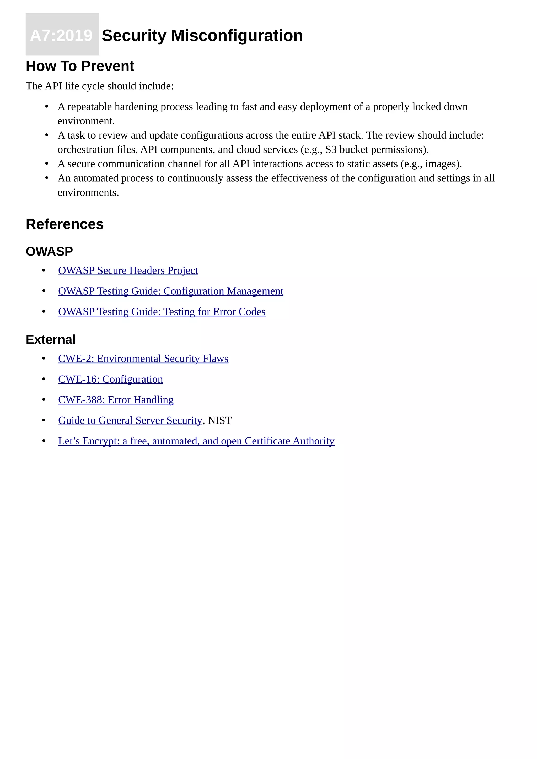 A7:2019 Security Misconfiguration
How To Prevent
The API life cycle should include:
• A repeatable hardening process leading to fast and easy deployment of a properly locked down
environment.
• A task to review and update configurations across the entire API stack. The review should include:
orchestration files, API components, and cloud services (e.g., S3 bucket permissions).
• A secure communication channel for all API interactions access to static assets (e.g., images).
• An automated process to continuously assess the effectiveness of the configuration and settings in all
environments.
References
OWASP
• OWASP Secure Headers Project
• OWASP Testing Guide: Configuration Management
• OWASP Testing Guide: Testing for Error Codes
External
• CWE-2: Environmental Security Flaws
• CWE-16: Configuration
• CWE-388: Error Handling
• Guide to General Server Security, NIST
• Let’s Encrypt: a free, automated, and open Certificate Authority
 