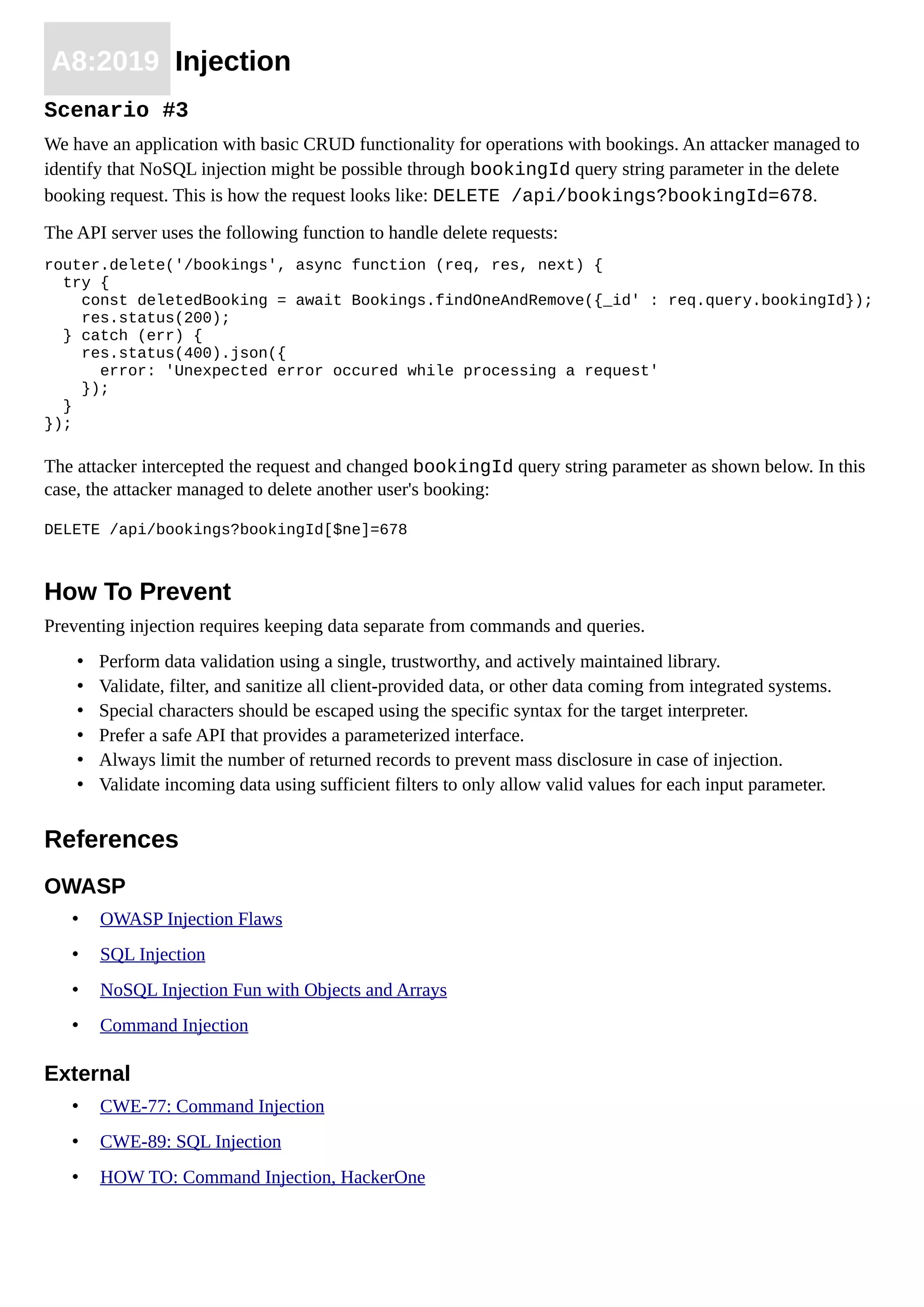 A8:2019 Injection
Scenario #3
We have an application with basic CRUD functionality for operations with bookings. An attacker managed to
identify that NoSQL injection might be possible through bookingId query string parameter in the delete
booking request. This is how the request looks like: DELETE /api/bookings?bookingId=678.
The API server uses the following function to handle delete requests:
router.delete('/bookings', async function (req, res, next) {
try {
const deletedBooking = await Bookings.findOneAndRemove({_id' : req.query.bookingId});
res.status(200);
} catch (err) {
res.status(400).json({
error: 'Unexpected error occured while processing a request'
});
}
});
The attacker intercepted the request and changed bookingId query string parameter as shown below. In this
case, the attacker managed to delete another user's booking:
DELETE /api/bookings?bookingId[$ne]=678
How To Prevent
Preventing injection requires keeping data separate from commands and queries.
• Perform data validation using a single, trustworthy, and actively maintained library.
• Validate, filter, and sanitize all client-provided data, or other data coming from integrated systems.
• Special characters should be escaped using the specific syntax for the target interpreter.
• Prefer a safe API that provides a parameterized interface.
• Always limit the number of returned records to prevent mass disclosure in case of injection.
• Validate incoming data using sufficient filters to only allow valid values for each input parameter.
References
OWASP
• OWASP Injection Flaws
• SQL Injection
• NoSQL Injection Fun with Objects and Arrays
• Command Injection
External
• CWE-77: Command Injection
• CWE-89: SQL Injection
• HOW TO: Command Injection, HackerOne
 