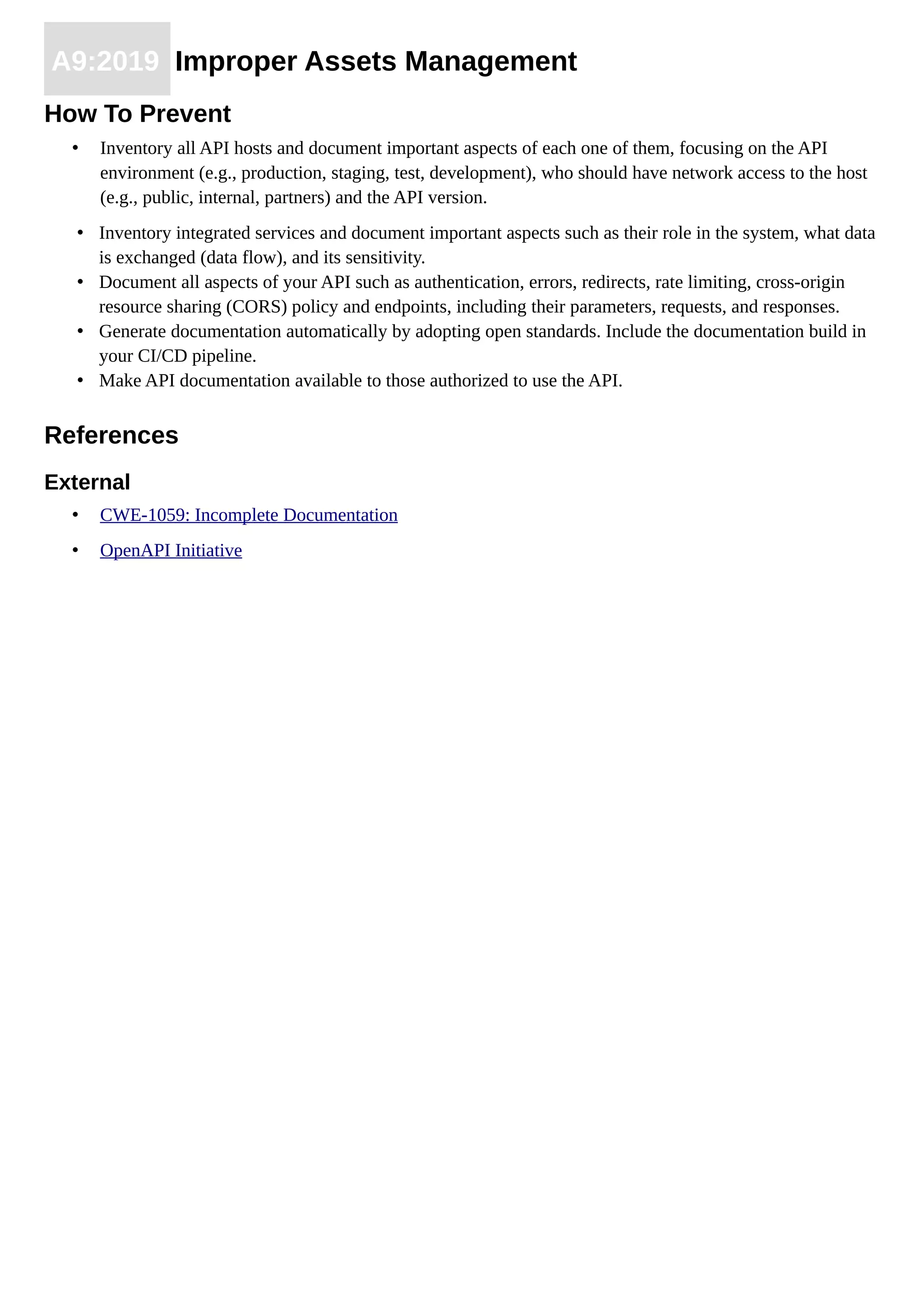 A9:2019 Improper Assets Management
How To Prevent
• Inventory all API hosts and document important aspects of each one of them, focusing on the API
environment (e.g., production, staging, test, development), who should have network access to the host
(e.g., public, internal, partners) and the API version.
• Inventory integrated services and document important aspects such as their role in the system, what data
is exchanged (data flow), and its sensitivity.
• Document all aspects of your API such as authentication, errors, redirects, rate limiting, cross-origin
resource sharing (CORS) policy and endpoints, including their parameters, requests, and responses.
• Generate documentation automatically by adopting open standards. Include the documentation build in
your CI/CD pipeline.
• Make API documentation available to those authorized to use the API.
References
External
• CWE-1059: Incomplete Documentation
• OpenAPI Initiative
 