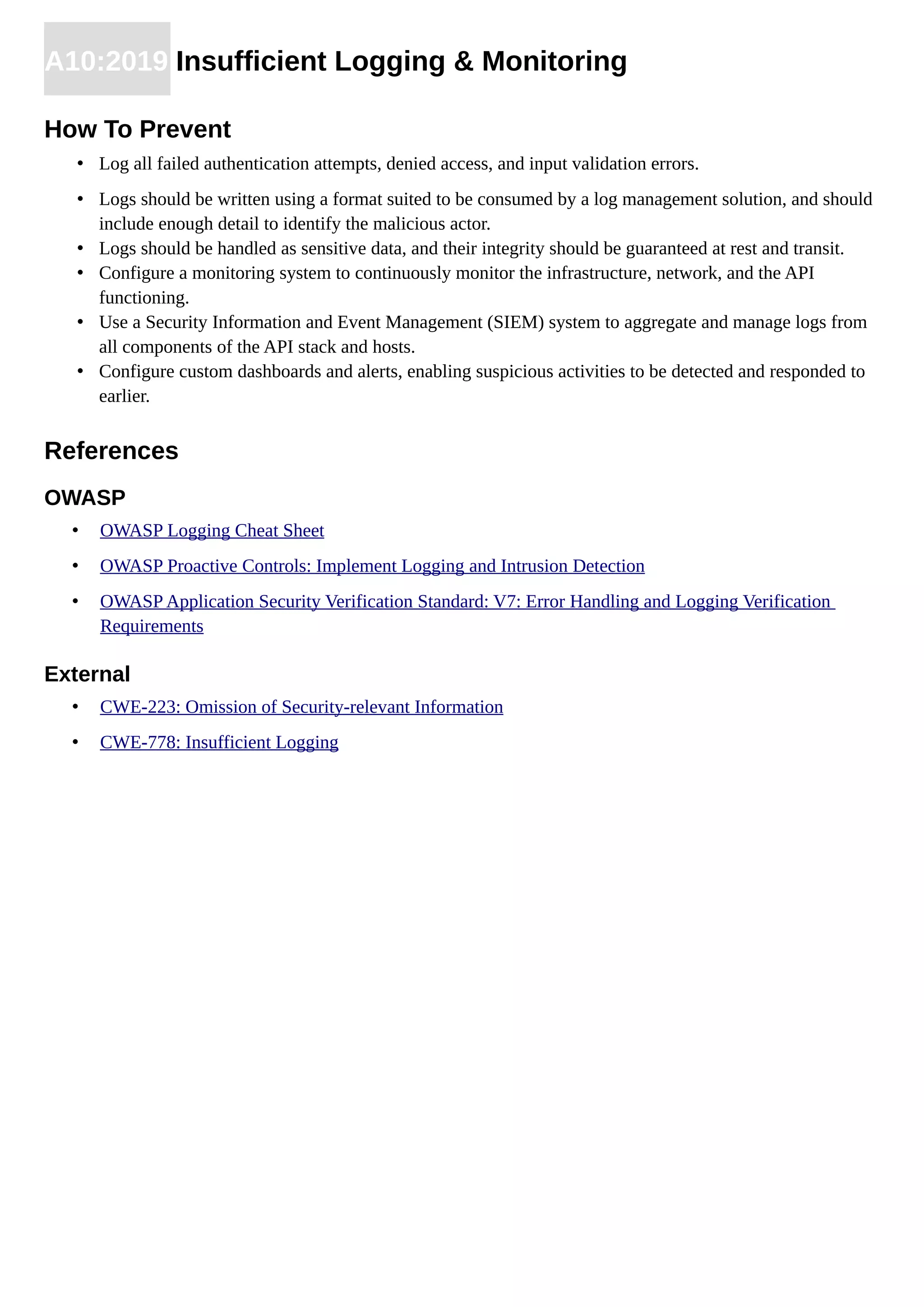 A10:2019 Insufficient Logging & Monitoring
How To Prevent
• Log all failed authentication attempts, denied access, and input validation errors.
• Logs should be written using a format suited to be consumed by a log management solution, and should
include enough detail to identify the malicious actor.
• Logs should be handled as sensitive data, and their integrity should be guaranteed at rest and transit.
• Configure a monitoring system to continuously monitor the infrastructure, network, and the API
functioning.
• Use a Security Information and Event Management (SIEM) system to aggregate and manage logs from
all components of the API stack and hosts.
• Configure custom dashboards and alerts, enabling suspicious activities to be detected and responded to
earlier.
References
OWASP
• OWASP Logging Cheat Sheet
• OWASP Proactive Controls: Implement Logging and Intrusion Detection
• OWASP Application Security Verification Standard: V7: Error Handling and Logging Verification
Requirements
External
• CWE-223: Omission of Security-relevant Information
• CWE-778: Insufficient Logging
 