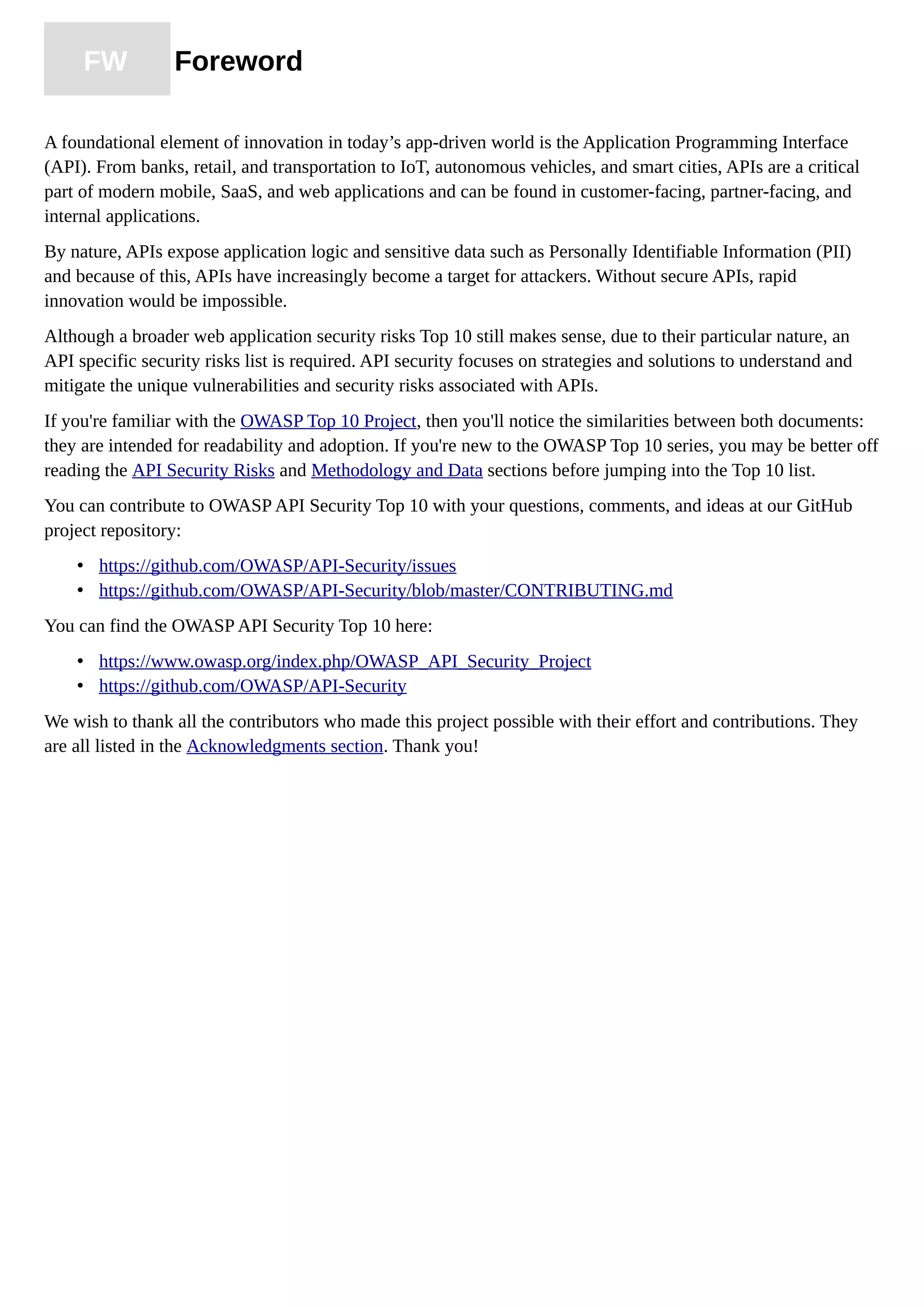 FW Foreword
A foundational element of innovation in today’s app-driven world is the Application Programming Interface
(API). From banks, retail, and transportation to IoT, autonomous vehicles, and smart cities, APIs are a critical
part of modern mobile, SaaS, and web applications and can be found in customer-facing, partner-facing, and
internal applications.
By nature, APIs expose application logic and sensitive data such as Personally Identifiable Information (PII)
and because of this, APIs have increasingly become a target for attackers. Without secure APIs, rapid
innovation would be impossible.
Although a broader web application security risks Top 10 still makes sense, due to their particular nature, an
API specific security risks list is required. API security focuses on strategies and solutions to understand and
mitigate the unique vulnerabilities and security risks associated with APIs.
If you're familiar with the OWASP Top 10 Project, then you'll notice the similarities between both documents:
they are intended for readability and adoption. If you're new to the OWASP Top 10 series, you may be better off
reading the API Security Risks and Methodology and Data sections before jumping into the Top 10 list.
You can contribute to OWASP API Security Top 10 with your questions, comments, and ideas at our GitHub
project repository:
• https://github.com/OWASP/API-Security/issues
• https://github.com/OWASP/API-Security/blob/master/CONTRIBUTING.md
You can find the OWASP API Security Top 10 here:
• https://www.owasp.org/index.php/OWASP_API_Security_Project
• https://github.com/OWASP/API-Security
We wish to thank all the contributors who made this project possible with their effort and contributions. They
are all listed in the Acknowledgments section. Thank you!
 