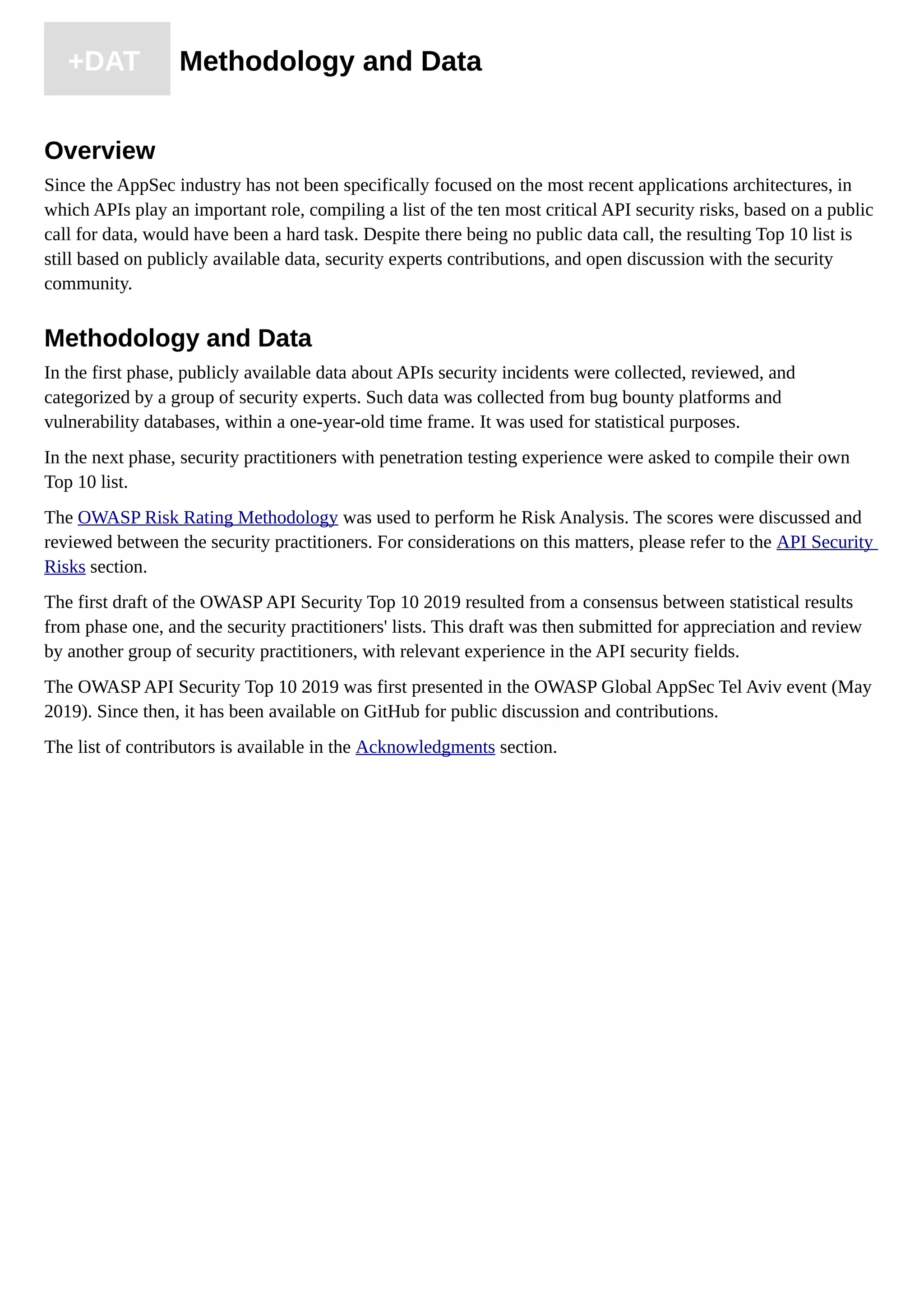 +DAT Methodology and Data
Overview
Since the AppSec industry has not been specifically focused on the most recent applications architectures, in
which APIs play an important role, compiling a list of the ten most critical API security risks, based on a public
call for data, would have been a hard task. Despite there being no public data call, the resulting Top 10 list is
still based on publicly available data, security experts contributions, and open discussion with the security
community.
Methodology and Data
In the first phase, publicly available data about APIs security incidents were collected, reviewed, and
categorized by a group of security experts. Such data was collected from bug bounty platforms and
vulnerability databases, within a one-year-old time frame. It was used for statistical purposes.
In the next phase, security practitioners with penetration testing experience were asked to compile their own
Top 10 list.
The OWASP Risk Rating Methodology was used to perform he Risk Analysis. The scores were discussed and
reviewed between the security practitioners. For considerations on this matters, please refer to the API Security
Risks section.
The first draft of the OWASP API Security Top 10 2019 resulted from a consensus between statistical results
from phase one, and the security practitioners' lists. This draft was then submitted for appreciation and review
by another group of security practitioners, with relevant experience in the API security fields.
The OWASP API Security Top 10 2019 was first presented in the OWASP Global AppSec Tel Aviv event (May
2019). Since then, it has been available on GitHub for public discussion and contributions.
The list of contributors is available in the Acknowledgments section.
 