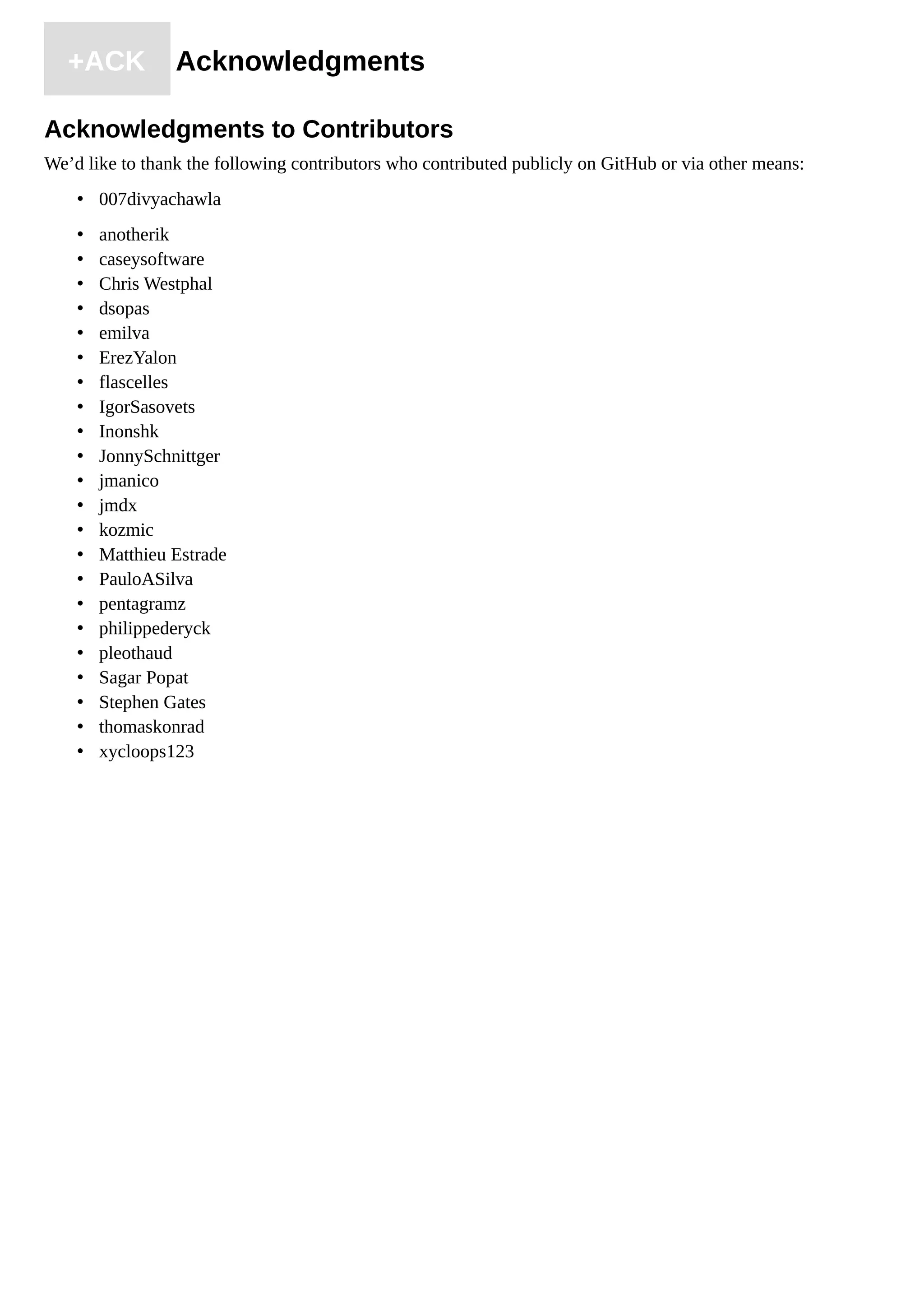 +ACK Acknowledgments
Acknowledgments to Contributors
We’d like to thank the following contributors who contributed publicly on GitHub or via other means:
• 007divyachawla
• anotherik
• caseysoftware
• Chris Westphal
• dsopas
• emilva
• ErezYalon
• flascelles
• IgorSasovets
• Inonshk
• JonnySchnittger
• jmanico
• jmdx
• kozmic
• Matthieu Estrade
• PauloASilva
• pentagramz
• philippederyck
• pleothaud
• Sagar Popat
• Stephen Gates
• thomaskonrad
• xycloops123
 