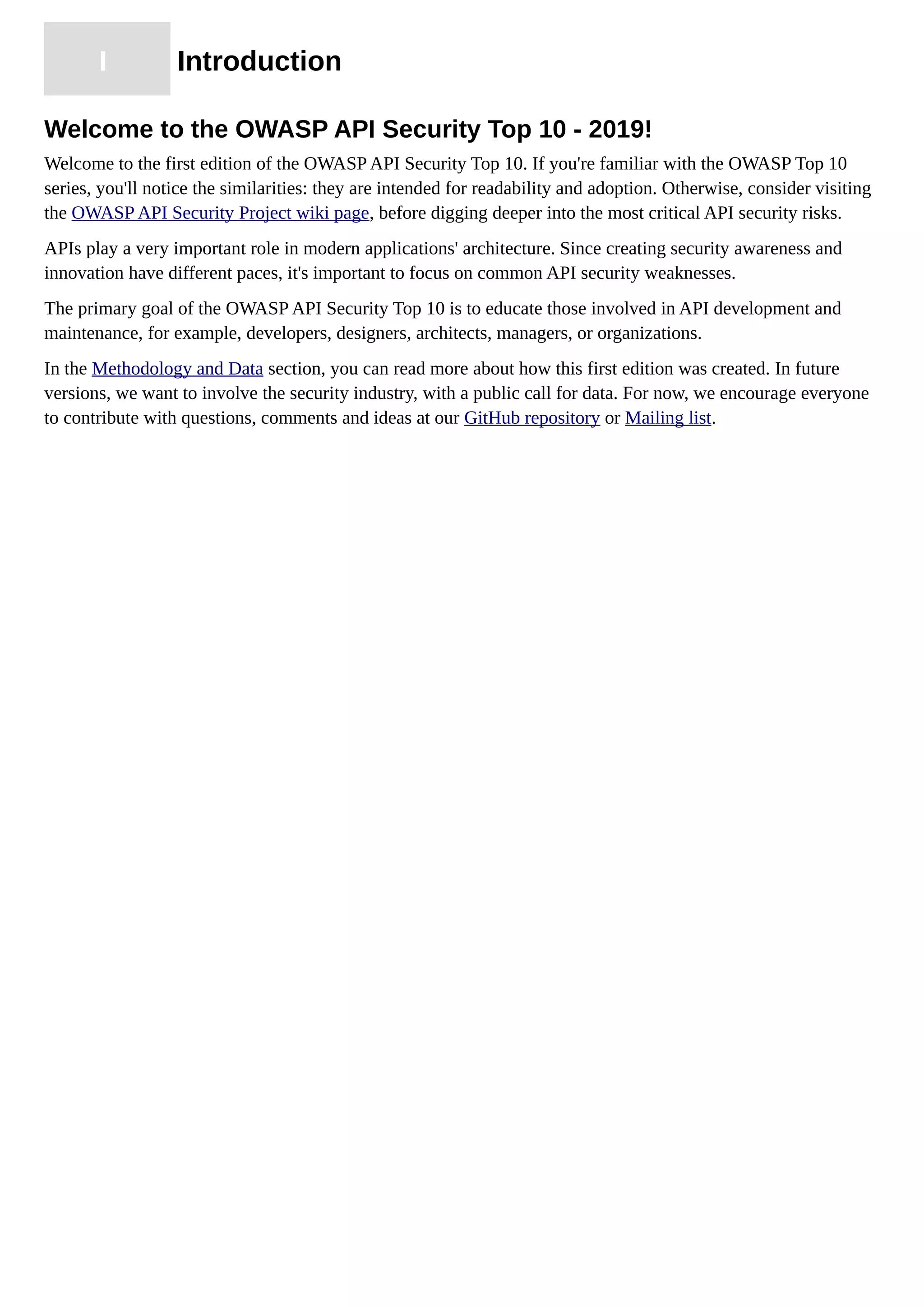 I Introduction
Welcome to the OWASP API Security Top 10 - 2019!
Welcome to the first edition of the OWASP API Security Top 10. If you're familiar with the OWASP Top 10
series, you'll notice the similarities: they are intended for readability and adoption. Otherwise, consider visiting
the OWASP API Security Project wiki page, before digging deeper into the most critical API security risks.
APIs play a very important role in modern applications' architecture. Since creating security awareness and
innovation have different paces, it's important to focus on common API security weaknesses.
The primary goal of the OWASP API Security Top 10 is to educate those involved in API development and
maintenance, for example, developers, designers, architects, managers, or organizations.
In the Methodology and Data section, you can read more about how this first edition was created. In future
versions, we want to involve the security industry, with a public call for data. For now, we encourage everyone
to contribute with questions, comments and ideas at our GitHub repository or Mailing list.
 