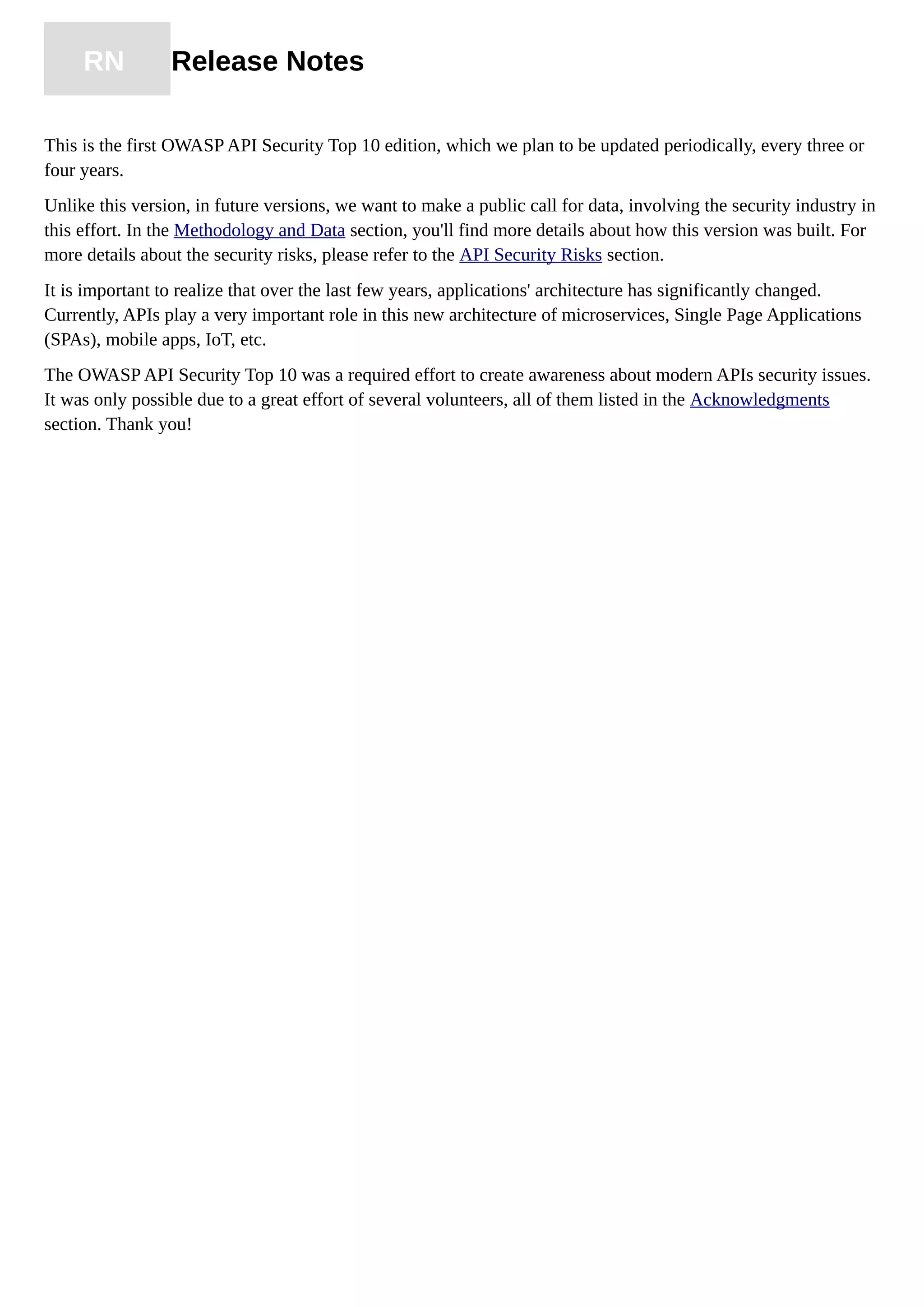 RN Release Notes
This is the first OWASP API Security Top 10 edition, which we plan to be updated periodically, every three or
four years.
Unlike this version, in future versions, we want to make a public call for data, involving the security industry in
this effort. In the Methodology and Data section, you'll find more details about how this version was built. For
more details about the security risks, please refer to the API Security Risks section.
It is important to realize that over the last few years, applications' architecture has significantly changed.
Currently, APIs play a very important role in this new architecture of microservices, Single Page Applications
(SPAs), mobile apps, IoT, etc.
The OWASP API Security Top 10 was a required effort to create awareness about modern APIs security issues.
It was only possible due to a great effort of several volunteers, all of them listed in the Acknowledgments
section. Thank you!
 