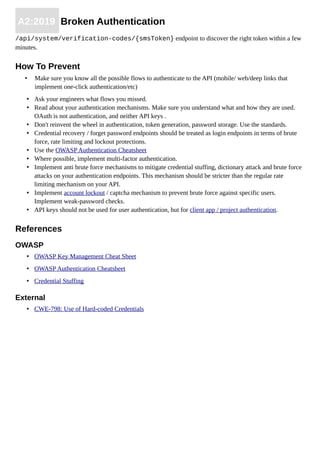A2:2019 Broken Authentication
/api/system/verification-codes/{smsToken} endpoint to discover the right token within a few
minutes.
How To Prevent
• Make sure you know all the possible flows to authenticate to the API (mobile/ web/deep links that
implement one-click authentication/etc)
• Ask your engineers what flows you missed.
• Read about your authentication mechanisms. Make sure you understand what and how they are used.
OAuth is not authentication, and neither API keys .
• Don't reinvent the wheel in authentication, token generation, password storage. Use the standards.
• Credential recovery / forget password endpoints should be treated as login endpoints in terms of brute
force, rate limiting and lockout protections.
• Use the OWASP Authentication Cheatsheet
• Where possible, implement multi-factor authentication.
• Implement anti brute force mechanisms to mitigate credential stuffing, dictionary attack and brute force
attacks on your authentication endpoints. This mechanism should be stricter than the regular rate
limiting mechanism on your API.
• Implement account lockout / captcha mechanism to prevent brute force against specific users.
Implement weak-password checks.
• API keys should not be used for user authentication, but for client app / project authentication.
References
OWASP
• OWASP Key Management Cheat Sheet
• OWASP Authentication Cheatsheet
• Credential Stuffing
External
• CWE-798: Use of Hard-coded Credentials
 
