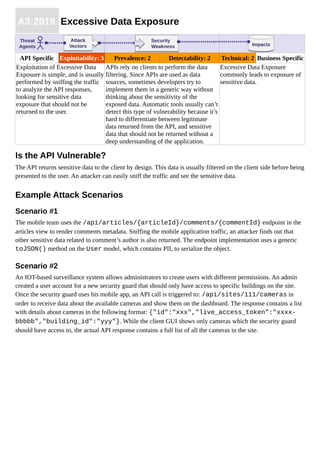 A3:2019 Excessive Data Exposure
API Specific Exploitability: 3 Prevalence: 2 Detectability: 2 Technical: 2 Business Specific
Exploitation of Excessive Data
Exposure is simple, and is usually
performed by sniffing the traffic
to analyze the API responses,
looking for sensitive data
exposure that should not be
returned to the user.
APIs rely on clients to perform the data
filtering. Since APIs are used as data
sources, sometimes developers try to
implement them in a generic way without
thinking about the sensitivity of the
exposed data. Automatic tools usually can’t
detect this type of vulnerability because it’s
hard to differentiate between legitimate
data returned from the API, and sensitive
data that should not be returned without a
deep understanding of the application.
Excessive Data Exposure
commonly leads to exposure of
sensitive data.
Is the API Vulnerable?
The API returns sensitive data to the client by design. This data is usually filtered on the client side before being
presented to the user. An attacker can easily sniff the traffic and see the sensitive data.
Example Attack Scenarios
Scenario #1
The mobile team uses the /api/articles/{articleId}/comments/{commentId} endpoint in the
articles view to render comments metadata. Sniffing the mobile application traffic, an attacker finds out that
other sensitive data related to comment’s author is also returned. The endpoint implementation uses a generic
toJSON() method on the User model, which contains PII, to serialize the object.
Scenario #2
An IOT-based surveillance system allows administrators to create users with different permissions. An admin
created a user account for a new security guard that should only have access to specific buildings on the site.
Once the security guard uses his mobile app, an API call is triggered to: /api/sites/111/cameras in
order to receive data about the available cameras and show them on the dashboard. The response contains a list
with details about cameras in the following format: {"id":"xxx","live_access_token":"xxxx-
bbbbb","building_id":"yyy"}. While the client GUI shows only cameras which the security guard
should have access to, the actual API response contains a full list of all the cameras in the site.
ImpactsImpacts
Threat
Agents
Attack
Vectors
Attack
Vectors
Security
Weakness
Security
Weakness
 
