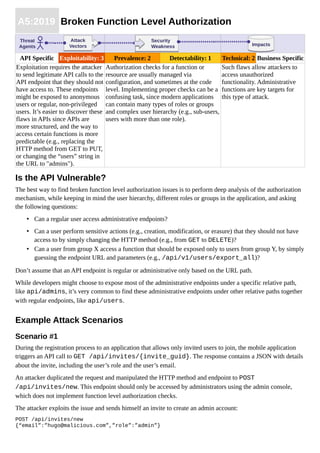 A5:2019 Broken Function Level Authorization
API Specific Exploitability: 3 Prevalence: 2 Detectability: 1 Technical: 2 Business Specific
Exploitation requires the attacker
to send legitimate API calls to the
API endpoint that they should not
have access to. These endpoints
might be exposed to anonymous
users or regular, non-privileged
users. It’s easier to discover these
flaws in APIs since APIs are
more structured, and the way to
access certain functions is more
predictable (e.g., replacing the
HTTP method from GET to PUT,
or changing the “users” string in
the URL to "admins").
Authorization checks for a function or
resource are usually managed via
configuration, and sometimes at the code
level. Implementing proper checks can be a
confusing task, since modern applications
can contain many types of roles or groups
and complex user hierarchy (e.g., sub-users,
users with more than one role).
Such flaws allow attackers to
access unauthorized
functionality. Administrative
functions are key targets for
this type of attack.
Is the API Vulnerable?
The best way to find broken function level authorization issues is to perform deep analysis of the authorization
mechanism, while keeping in mind the user hierarchy, different roles or groups in the application, and asking
the following questions:
• Can a regular user access administrative endpoints?
• Can a user perform sensitive actions (e.g., creation, modification, or erasure) that they should not have
access to by simply changing the HTTP method (e.g., from GET to DELETE)?
• Can a user from group X access a function that should be exposed only to users from group Y, by simply
guessing the endpoint URL and parameters (e.g., /api/v1/users/export_all)?
Don’t assume that an API endpoint is regular or administrative only based on the URL path.
While developers might choose to expose most of the administrative endpoints under a specific relative path,
like api/admins, it’s very common to find these administrative endpoints under other relative paths together
with regular endpoints, like api/users.
Example Attack Scenarios
Scenario #1
During the registration process to an application that allows only invited users to join, the mobile application
triggers an API call to GET /api/invites/{invite_guid}. The response contains a JSON with details
about the invite, including the user’s role and the user’s email.
An attacker duplicated the request and manipulated the HTTP method and endpoint to POST
/api/invites/new. This endpoint should only be accessed by administrators using the admin console,
which does not implement function level authorization checks.
The attacker exploits the issue and sends himself an invite to create an admin account:
POST /api/invites/new
{“email”:”hugo@malicious.com”,”role”:”admin”}
ImpactsImpacts
Threat
Agents
Attack
Vectors
Attack
Vectors
Security
Weakness
Security
Weakness
 