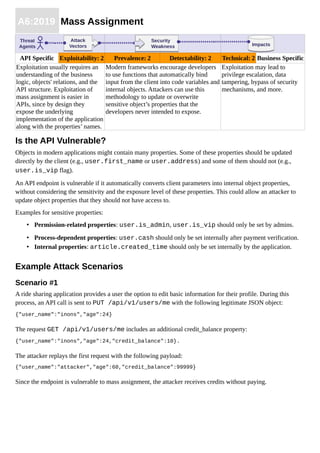 A6:2019 Mass Assignment
API Specific Exploitability: 2 Prevalence: 2 Detectability: 2 Technical: 2 Business Specific
Exploitation usually requires an
understanding of the business
logic, objects' relations, and the
API structure. Exploitation of
mass assignment is easier in
APIs, since by design they
expose the underlying
implementation of the application
along with the properties’ names.
Modern frameworks encourage developers
to use functions that automatically bind
input from the client into code variables and
internal objects. Attackers can use this
methodology to update or overwrite
sensitive object’s properties that the
developers never intended to expose.
Exploitation may lead to
privilege escalation, data
tampering, bypass of security
mechanisms, and more.
Is the API Vulnerable?
Objects in modern applications might contain many properties. Some of these properties should be updated
directly by the client (e.g., user.first_name or user.address) and some of them should not (e.g.,
user.is_vip flag).
An API endpoint is vulnerable if it automatically converts client parameters into internal object properties,
without considering the sensitivity and the exposure level of these properties. This could allow an attacker to
update object properties that they should not have access to.
Examples for sensitive properties:
• Permission-related properties: user.is_admin, user.is_vip should only be set by admins.
• Process-dependent properties: user.cash should only be set internally after payment verification.
• Internal properties: article.created_time should only be set internally by the application.
Example Attack Scenarios
Scenario #1
A ride sharing application provides a user the option to edit basic information for their profile. During this
process, an API call is sent to PUT /api/v1/users/me with the following legitimate JSON object:
{"user_name":"inons","age":24}
The request GET /api/v1/users/me includes an additional credit_balance property:
{"user_name":"inons","age":24,"credit_balance":10}.
The attacker replays the first request with the following payload:
{"user_name":"attacker","age":60,"credit_balance":99999}
Since the endpoint is vulnerable to mass assignment, the attacker receives credits without paying.
ImpactsImpacts
Threat
Agents
Attack
Vectors
Attack
Vectors
Security
Weakness
Security
Weakness
 