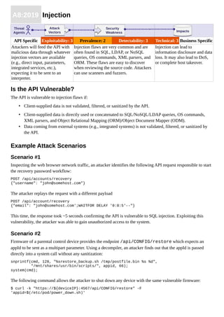 A8:2019 Injection
API Specific Exploitability: 3 Prevalence: 2 Detectability: 3 Technical: 3 Business Specific
Attackers will feed the API with
malicious data through whatever
injection vectors are available
(e.g., direct input, parameters,
integrated services, etc.),
expecting it to be sent to an
interpreter.
Injection flaws are very common and are
often found in SQL, LDAP, or NoSQL
queries, OS commands, XML parsers, and
ORM. These flaws are easy to discover
when reviewing the source code. Attackers
can use scanners and fuzzers.
Injection can lead to
information disclosure and data
loss. It may also lead to DoS,
or complete host takeover.
Is the API Vulnerable?
The API is vulnerable to injection flaws if:
• Client-supplied data is not validated, filtered, or sanitized by the API.
• Client-supplied data is directly used or concatenated to SQL/NoSQL/LDAP queries, OS commands,
XML parsers, and Object Relational Mapping (ORM)/Object Document Mapper (ODM).
• Data coming from external systems (e.g., integrated systems) is not validated, filtered, or sanitized by
the API.
Example Attack Scenarios
Scenario #1
Inspecting the web browser network traffic, an attacker identifies the following API request responsible to start
the recovery password workflow:
POST /api/accounts/recovery
{"username": "john@somehost.com"}
The attacker replays the request with a different payload
POST /api/account/recovery
{"email": "john@somehost.com';WAITFOR DELAY '0:0:5'--"}
This time, the response took ~5 seconds confirming the API is vulnerable to SQL injection. Exploiting this
vulnerability, the attacker was able to gain unauthorized access to the system.
Scenario #2
Firmware of a parental control device provides the endpoint /api/CONFIG/restore which expects an
appId to be sent as a multipart parameter. Using a decompiler, an attacker finds out that the appId is passed
directly into a system call without any sanitization:
snprintf(cmd, 128, "%srestore_backup.sh /tmp/postfile.bin %s %d",
"/mnt/shares/usr/bin/scripts/", appid, 66);
system(cmd);
The following command allows the attacker to shut down any device with the same vulnerable firmware:
$ curl -k "https://${deviceIP}:4567/api/CONFIG/restore" -F
'appid=$(/etc/pod/power_down.sh)'
ImpactsImpacts
Threat
Agents
Attack
Vectors
Attack
Vectors
Security
Weakness
Security
Weakness
 