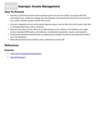 A9:2019 Improper Assets Management
How To Prevent
• Inventory all API hosts and document important aspects of each one of them, focusing on the API
environment (e.g., production, staging, test, development), who should have network access to the host
(e.g., public, internal, partners) and the API version.
• Inventory integrated services and document important aspects such as their role in the system, what data
is exchanged (data flow), and its sensitivity.
• Document all aspects of your API such as authentication, errors, redirects, rate limiting, cross-origin
resource sharing (CORS) policy and endpoints, including their parameters, requests, and responses.
• Generate documentation automatically by adopting open standards. Include the documentation build in
your CI/CD pipeline.
• Make API documentation available to those authorized to use the API.
References
External
• CWE-1059: Incomplete Documentation
• OpenAPI Initiative
 
