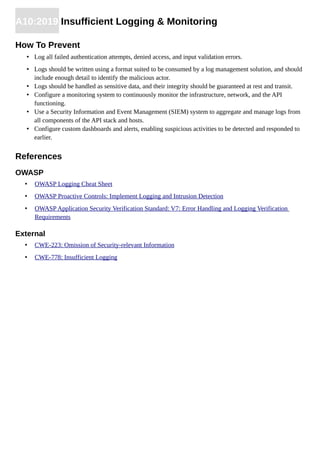 A10:2019 Insufficient Logging & Monitoring
How To Prevent
• Log all failed authentication attempts, denied access, and input validation errors.
• Logs should be written using a format suited to be consumed by a log management solution, and should
include enough detail to identify the malicious actor.
• Logs should be handled as sensitive data, and their integrity should be guaranteed at rest and transit.
• Configure a monitoring system to continuously monitor the infrastructure, network, and the API
functioning.
• Use a Security Information and Event Management (SIEM) system to aggregate and manage logs from
all components of the API stack and hosts.
• Configure custom dashboards and alerts, enabling suspicious activities to be detected and responded to
earlier.
References
OWASP
• OWASP Logging Cheat Sheet
• OWASP Proactive Controls: Implement Logging and Intrusion Detection
• OWASP Application Security Verification Standard: V7: Error Handling and Logging Verification
Requirements
External
• CWE-223: Omission of Security-relevant Information
• CWE-778: Insufficient Logging
 