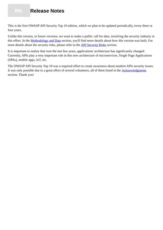 RN Release Notes
This is the first OWASP API Security Top 10 edition, which we plan to be updated periodically, every three or
four years.
Unlike this version, in future versions, we want to make a public call for data, involving the security industry in
this effort. In the Methodology and Data section, you'll find more details about how this version was built. For
more details about the security risks, please refer to the API Security Risks section.
It is important to realize that over the last few years, applications' architecture has significantly changed.
Currently, APIs play a very important role in this new architecture of microservices, Single Page Applications
(SPAs), mobile apps, IoT, etc.
The OWASP API Security Top 10 was a required effort to create awareness about modern APIs security issues.
It was only possible due to a great effort of several volunteers, all of them listed in the Acknowledgments
section. Thank you!
 