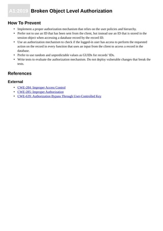 A1:2019 Broken Object Level Authorization
How To Prevent
• Implement a proper authorization mechanism that relies on the user policies and hierarchy.
• Prefer not to use an ID that has been sent from the client, but instead use an ID that is stored in the
session object when accessing a database record by the record ID.
• Use an authorization mechanism to check if the logged-in user has access to perform the requested
action on the record in every function that uses an input from the client to access a record in the
database.
• Prefer to use random and unpredictable values as GUIDs for records’ IDs.
• Write tests to evaluate the authorization mechanism. Do not deploy vulnerable changes that break the
tests.
References
External
• CWE-284: Improper Access Control
• CWE-285: Improper Authorization
• CWE-639: Authorization Bypass Through User-Controlled Key
 