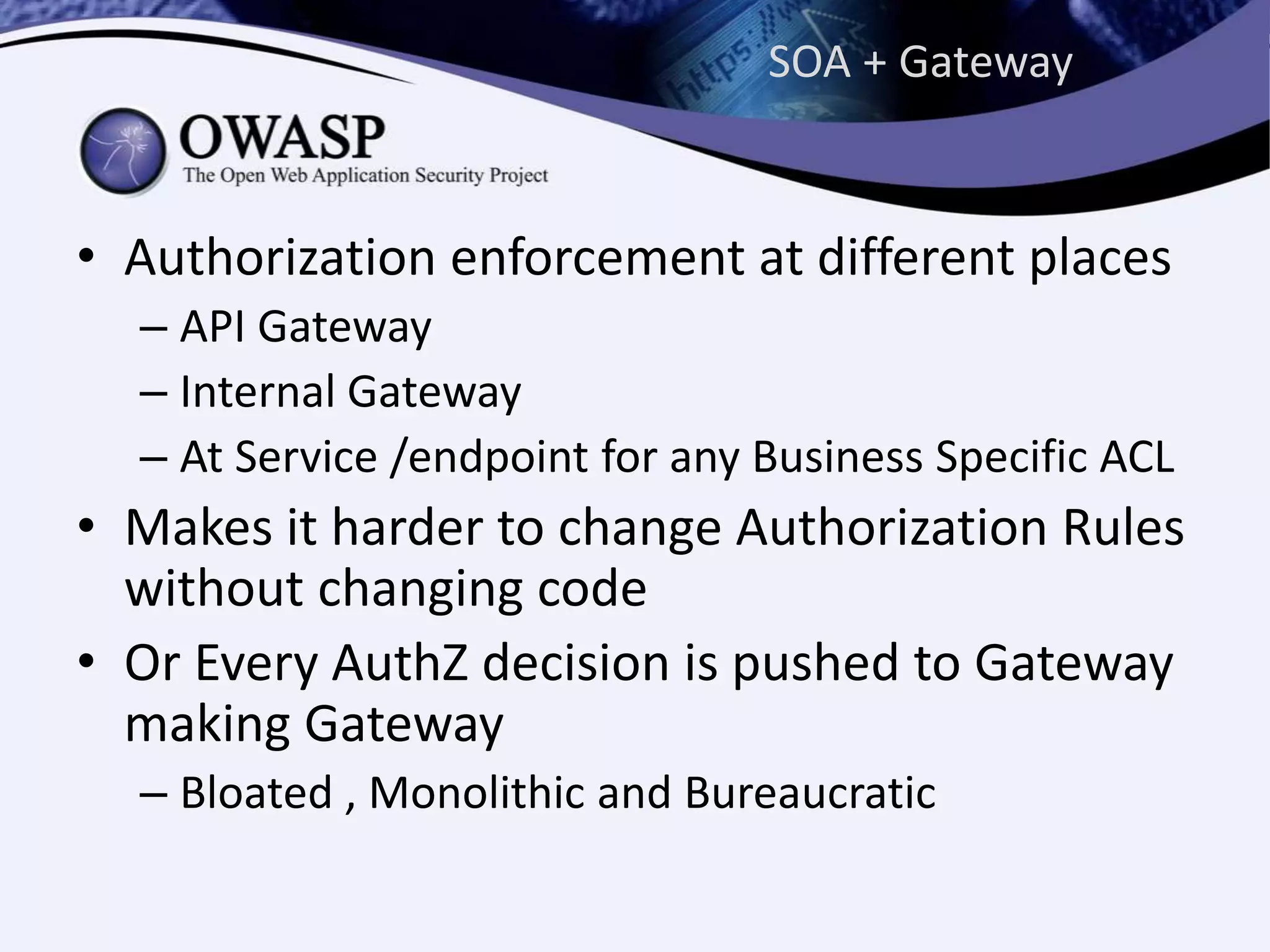 SOA + Gateway
• Authorization enforcement at different places
– API Gateway
– Internal Gateway
– At Service /endpoint for any Business Specific ACL
• Makes it harder to change Authorization Rules
without changing code
• Or Every AuthZ decision is pushed to Gateway
making Gateway
– Bloated , Monolithic and Bureaucratic
 