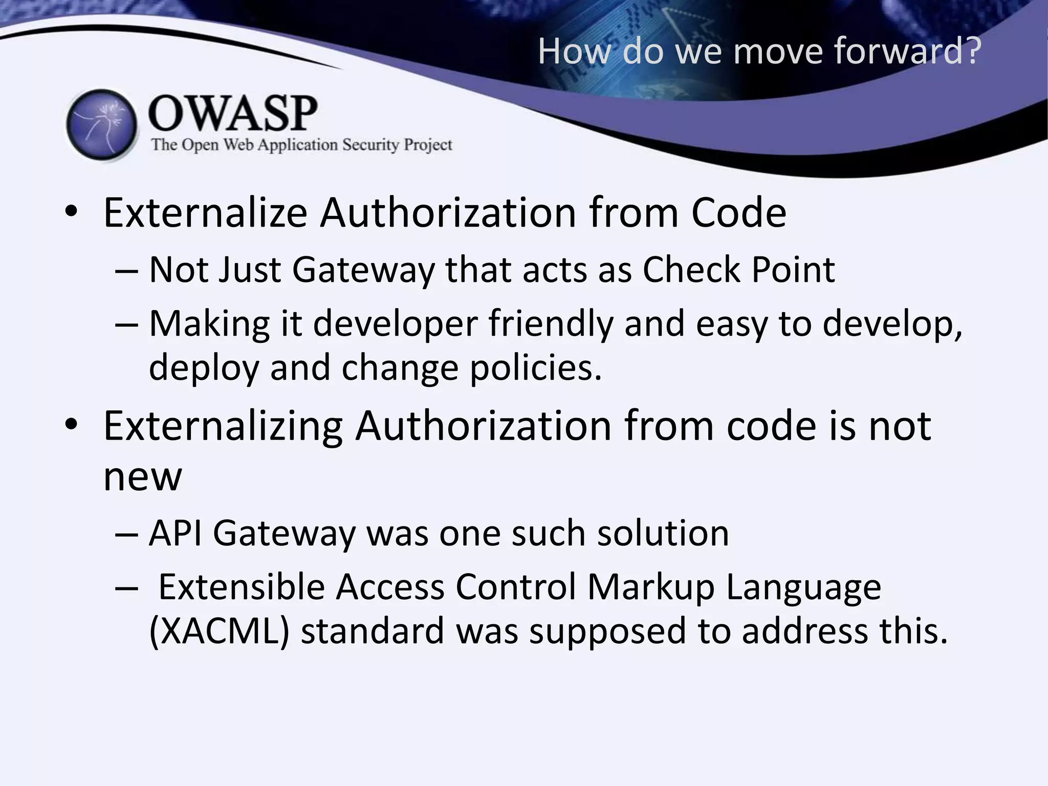 How do we move forward?
• Externalize Authorization from Code
– Not Just Gateway that acts as Check Point
– Making it developer friendly and easy to develop,
deploy and change policies.
• Externalizing Authorization from code is not
new
– API Gateway was one such solution
– Extensible Access Control Markup Language
(XACML) standard was supposed to address this.
 