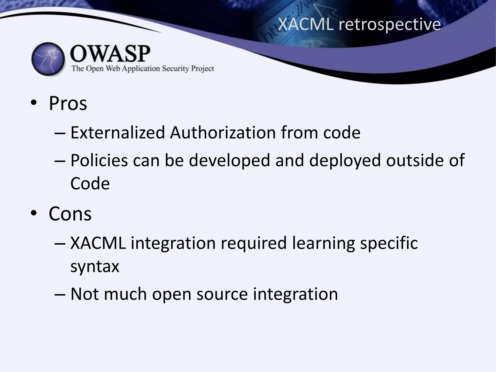 XACML retrospective
• Pros
– Externalized Authorization from code
– Policies can be developed and deployed outside of
Code
• Cons
– XACML integration required learning specific
syntax
– Not much open source integration
 