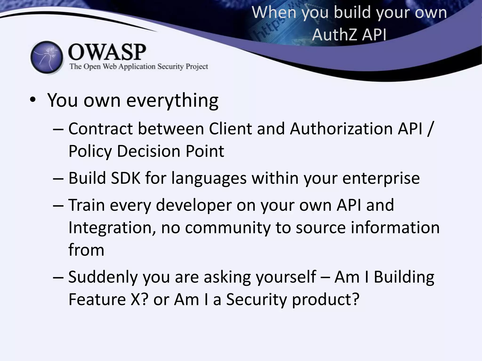 When you build your own
AuthZ API
• You own everything
– Contract between Client and Authorization API /
Policy Decision Point
– Build SDK for languages within your enterprise
– Train every developer on your own API and
Integration, no community to source information
from
– Suddenly you are asking yourself – Am I Building
Feature X? or Am I a Security product?
 